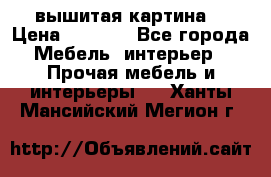 вышитая картина  › Цена ­ 8 000 - Все города Мебель, интерьер » Прочая мебель и интерьеры   . Ханты-Мансийский,Мегион г.